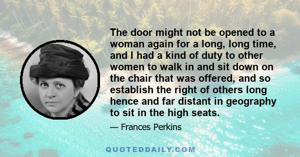 The door might not be opened to a woman again for a long, long time, and I had a kind of duty to other women to walk in and sit down on the chair that was offered, and so establish the right of others long hence and far