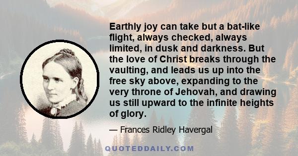 Earthly joy can take but a bat-like flight, always checked, always limited, in dusk and darkness. But the love of Christ breaks through the vaulting, and leads us up into the free sky above, expanding to the very throne