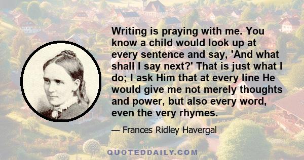 Writing is praying with me. You know a child would look up at every sentence and say, 'And what shall I say next?' That is just what I do; I ask Him that at every line He would give me not merely thoughts and power, but