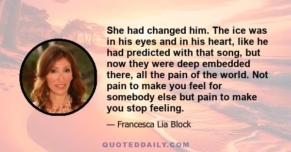 She had changed him. The ice was in his eyes and in his heart, like he had predicted with that song, but now they were deep embedded there, all the pain of the world. Not pain to make you feel for somebody else but pain