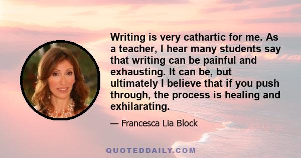Writing is very cathartic for me. As a teacher, I hear many students say that writing can be painful and exhausting. It can be, but ultimately I believe that if you push through, the process is healing and exhilarating.
