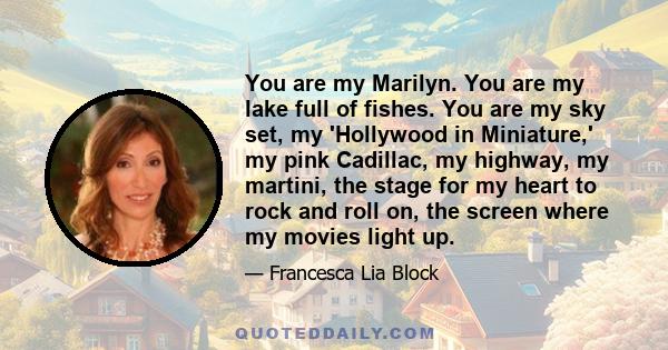 You are my Marilyn. You are my lake full of fishes. You are my sky set, my 'Hollywood in Miniature,' my pink Cadillac, my highway, my martini, the stage for my heart to rock and roll on, the screen where my movies light