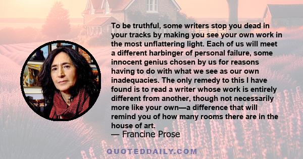 To be truthful, some writers stop you dead in your tracks by making you see your own work in the most unflattering light. Each of us will meet a different harbinger of personal failure, some innocent genius chosen by us