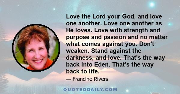 Love the Lord your God, and love one another. Love one another as He loves. Love with strength and purpose and passion and no matter what comes against you. Don't weaken. Stand against the darkness, and love. That's the