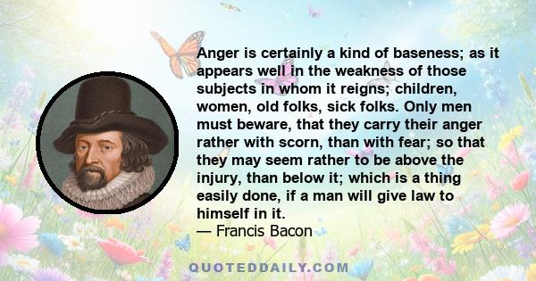 Anger is certainly a kind of baseness; as it appears well in the weakness of those subjects in whom it reigns; children, women, old folks, sick folks. Only men must beware, that they carry their anger rather with scorn,