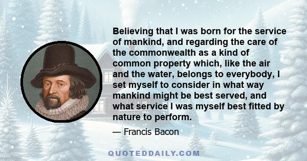 Believing that I was born for the service of mankind, and regarding the care of the commonwealth as a kind of common property which, like the air and the water, belongs to everybody, I set myself to consider in what way