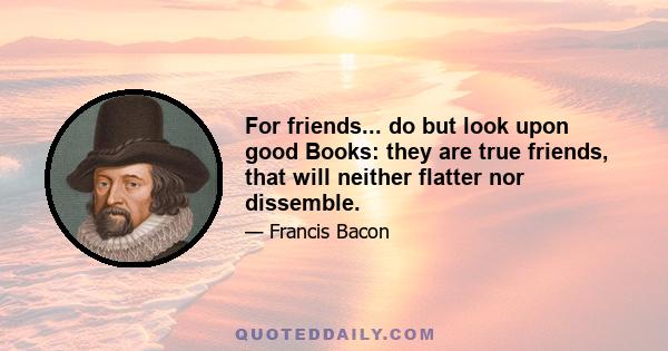 For friends... do but look upon good Books: they are true friends, that will neither flatter nor dissemble.