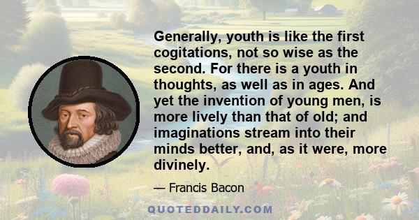 Generally, youth is like the first cogitations, not so wise as the second. For there is a youth in thoughts, as well as in ages. And yet the invention of young men, is more lively than that of old; and imaginations