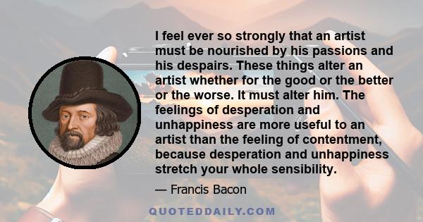 I feel ever so strongly that an artist must be nourished by his passions and his despairs. These things alter an artist whether for the good or the better or the worse. It must alter him. The feelings of desperation and