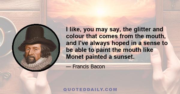 I like, you may say, the glitter and colour that comes from the mouth, and I've always hoped in a sense to be able to paint the mouth like Monet painted a sunset.