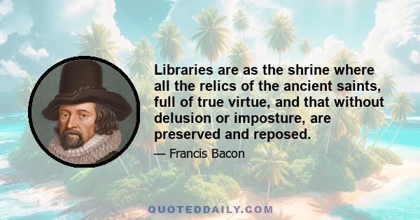 Libraries are as the shrine where all the relics of the ancient saints, full of true virtue, and that without delusion or imposture, are preserved and reposed.
