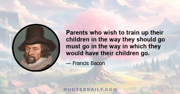 Parents who wish to train up their children in the way they should go must go in the way in which they would have their children go.