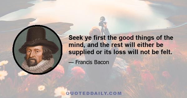 Seek ye first the good things of the mind, and the rest will either be supplied or its loss will not be felt.