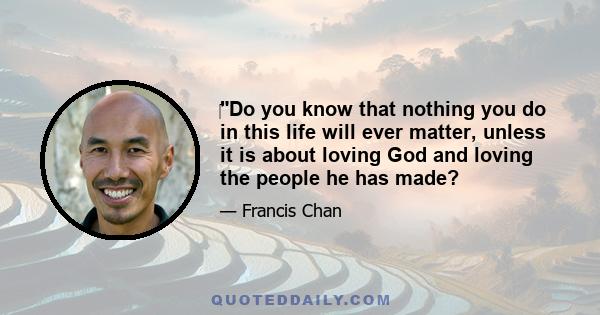 Do you know that nothing you do in this life will ever matter, unless it is about loving God and loving the people he has made?