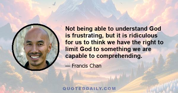 Not being able to understand God is frustrating, but it is ridiculous for us to think we have the right to limit God to something we are capable to comprehending.