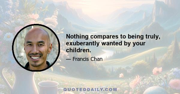 Nothing compares to being truly, exuberantly wanted by your children.