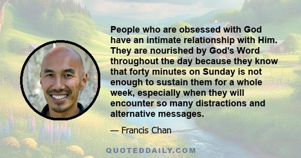 People who are obsessed with God have an intimate relationship with Him. They are nourished by God's Word throughout the day because they know that forty minutes on Sunday is not enough to sustain them for a whole week,