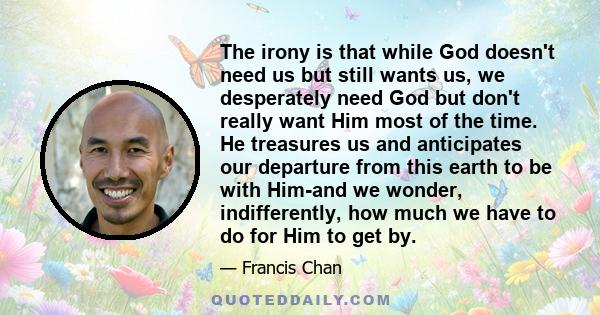 The irony is that while God doesn't need us but still wants us, we desperately need God but don't really want Him most of the time. He treasures us and anticipates our departure from this earth to be with Him-and we