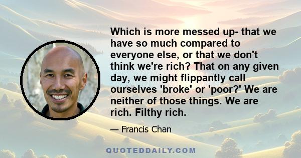 Which is more messed up- that we have so much compared to everyone else, or that we don't think we're rich? That on any given day, we might flippantly call ourselves 'broke' or 'poor?' We are neither of those things. We