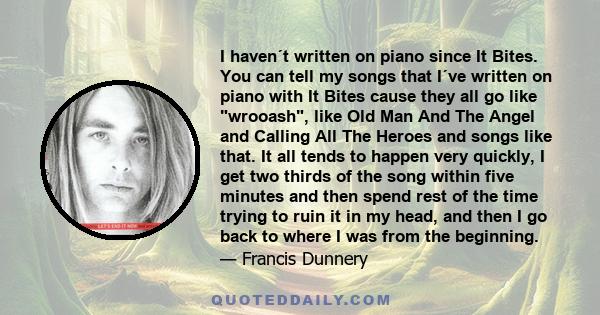 I haven´t written on piano since It Bites. You can tell my songs that I´ve written on piano with It Bites cause they all go like wrooash, like Old Man And The Angel and Calling All The Heroes and songs like that. It all