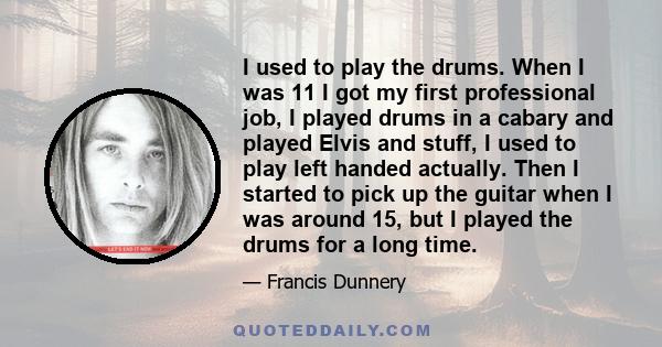 I used to play the drums. When I was 11 I got my first professional job, I played drums in a cabary and played Elvis and stuff, I used to play left handed actually. Then I started to pick up the guitar when I was around