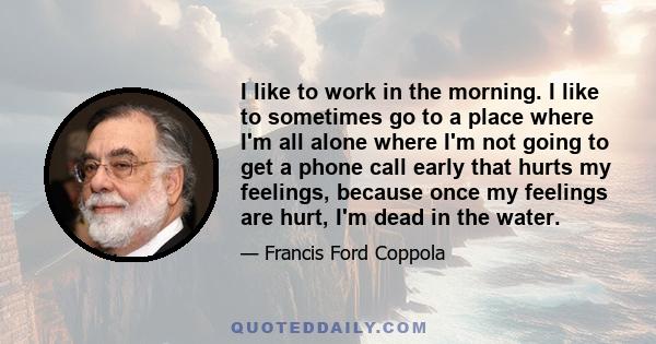 I like to work in the morning. I like to sometimes go to a place where I'm all alone where I'm not going to get a phone call early that hurts my feelings, because once my feelings are hurt, I'm dead in the water.