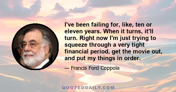 I've been failing for, like, ten or eleven years. When it turns, it'll turn. Right now I'm just trying to squeeze through a very tight financial period, get the movie out, and put my things in order.