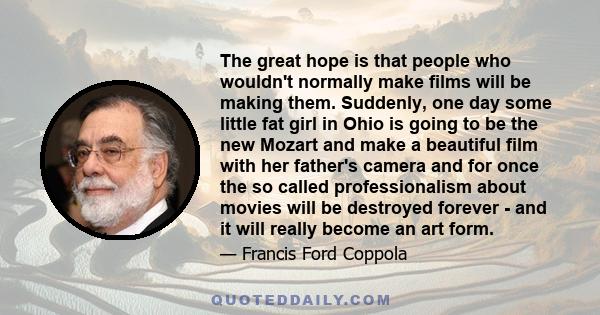 The great hope is that people who wouldn't normally make films will be making them. Suddenly, one day some little fat girl in Ohio is going to be the new Mozart and make a beautiful film with her father's camera and for