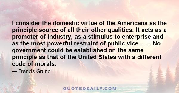 I consider the domestic virtue of the Americans as the principle source of all their other qualities. It acts as a promoter of industry, as a stimulus to enterprise and as the most powerful restraint of public vice. . .