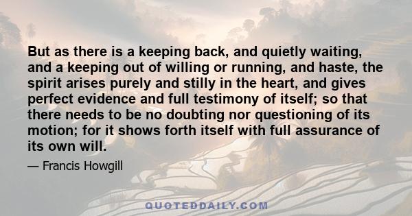 But as there is a keeping back, and quietly waiting, and a keeping out of willing or running, and haste, the spirit arises purely and stilly in the heart, and gives perfect evidence and full testimony of itself; so that