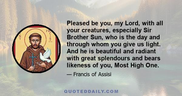 Pleased be you, my Lord, with all your creatures, especially Sir Brother Sun, who is the day and through whom you give us light. And he is beautiful and radiant with great splendours and bears likeness of you, Most High