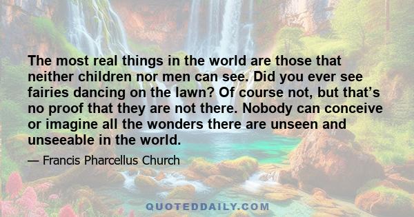 The most real things in the world are those that neither children nor men can see. Did you ever see fairies dancing on the lawn? Of course not, but that’s no proof that they are not there. Nobody can conceive or imagine