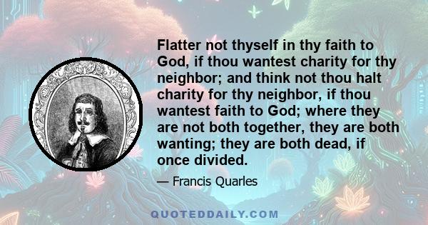Flatter not thyself in thy faith to God, if thou wantest charity for thy neighbor; and think not thou halt charity for thy neighbor, if thou wantest faith to God; where they are not both together, they are both wanting;