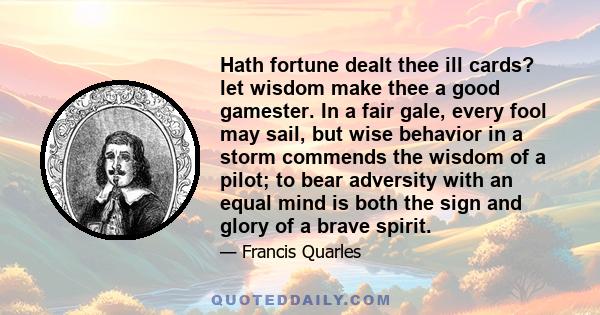 Hath fortune dealt thee ill cards? let wisdom make thee a good gamester. In a fair gale, every fool may sail, but wise behavior in a storm commends the wisdom of a pilot; to bear adversity with an equal mind is both the