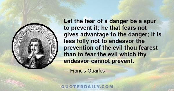 Let the fear of a danger be a spur to prevent it; he that fears not gives advantage to the danger; it is less folly not to endeavor the prevention of the evil thou fearest than to fear the evil which thy endeavor cannot