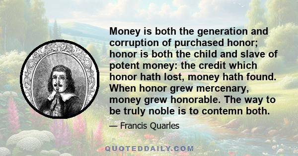 Money is both the generation and corruption of purchased honor; honor is both the child and slave of potent money: the credit which honor hath lost, money hath found. When honor grew mercenary, money grew honorable. The