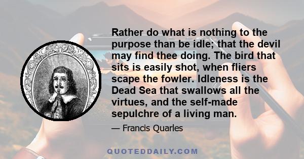 Rather do what is nothing to the purpose than be idle; that the devil may find thee doing. The bird that sits is easily shot, when fliers scape the fowler. Idleness is the Dead Sea that swallows all the virtues, and the