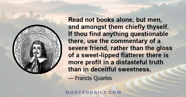 Read not books alone, but men, and amongst them chiefly thyself. If thou find anything questionable there, use the commentary of a severe friend, rather than the gloss of a sweet-lipped flatterer there is more profit in