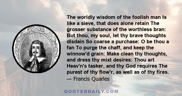 The worldly wisdom of the foolish man Is like a sieve, that does alone retain The grosser substance of the worthless bran: But thou, my soul, let thy brave thoughts disdain So coarse a purchase: O be thou a fan To purge