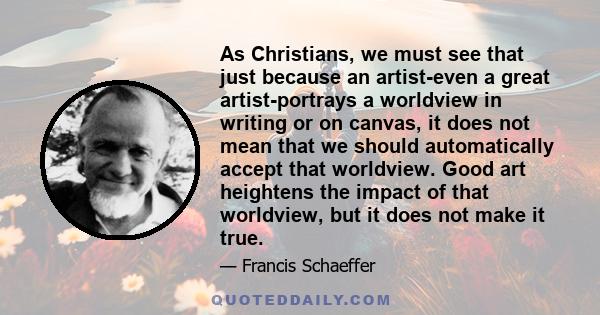 As Christians, we must see that just because an artist-even a great artist-portrays a worldview in writing or on canvas, it does not mean that we should automatically accept that worldview. Good art heightens the impact