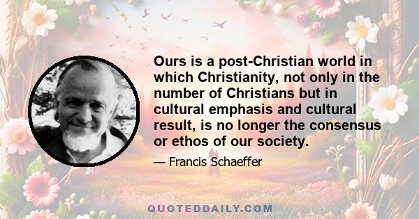 Ours is a post-Christian world in which Christianity, not only in the number of Christians but in cultural emphasis and cultural result, is no longer the consensus or ethos of our society.