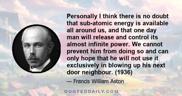 Personally I think there is no doubt that sub-atomic energy is available all around us, and that one day man will release and control its almost infinite power. We cannot prevent him from doing so and can only hope that