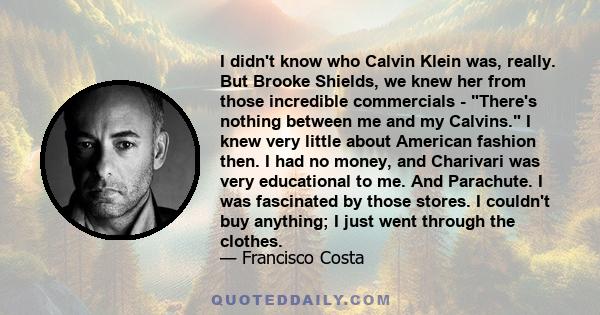 I didn't know who Calvin Klein was, really. But Brooke Shields, we knew her from those incredible commercials - There's nothing between me and my Calvins. I knew very little about American fashion then. I had no money,