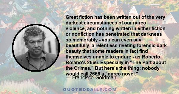 Great fiction has been written out of the very darkest circumstances of our narco violence, and nothing written in either fiction or nonfiction has penetrated that darkness so memorably - you can even say beautifully, a