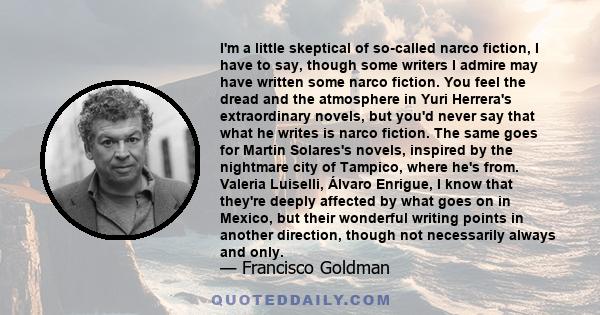 I'm a little skeptical of so-called narco fiction, I have to say, though some writers I admire may have written some narco fiction. You feel the dread and the atmosphere in Yuri Herrera's extraordinary novels, but you'd