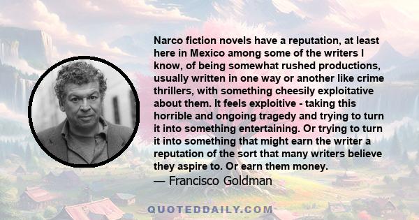 Narco fiction novels have a reputation, at least here in Mexico among some of the writers I know, of being somewhat rushed productions, usually written in one way or another like crime thrillers, with something cheesily