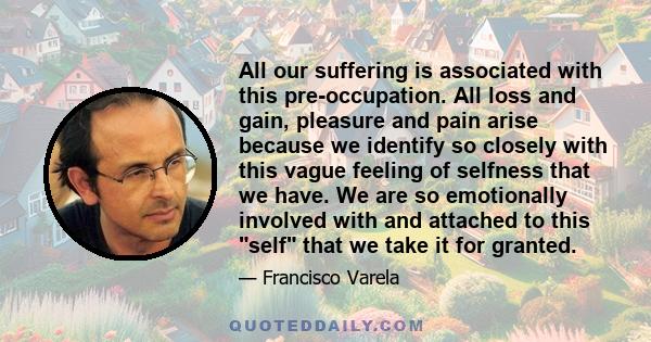 All our suffering is associated with this pre-occupation. All loss and gain, pleasure and pain arise because we identify so closely with this vague feeling of selfness that we have. We are so emotionally involved with