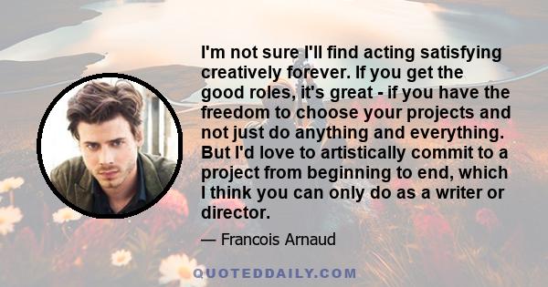 I'm not sure I'll find acting satisfying creatively forever. If you get the good roles, it's great - if you have the freedom to choose your projects and not just do anything and everything. But I'd love to artistically