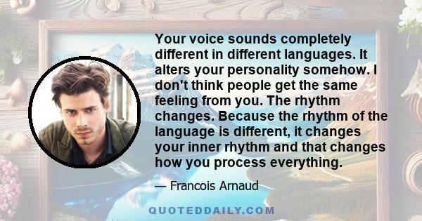 Your voice sounds completely different in different languages. It alters your personality somehow. I don't think people get the same feeling from you. The rhythm changes. Because the rhythm of the language is different,