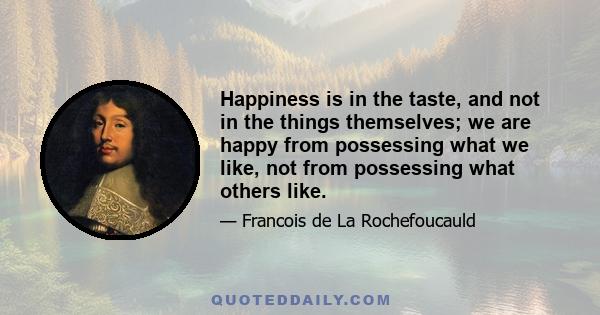 Happiness is in the taste, and not in the things themselves; we are happy from possessing what we like, not from possessing what others like.